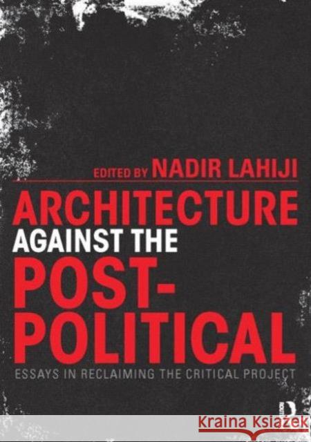 Architecture Against the Post-Political: Essays in Reclaiming the Critical Project Lahiji, Nadir 9780415725385 Taylor & Francis