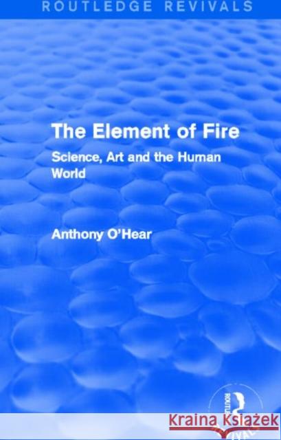 The Element of Fire : Science, Art and the Human World Anthony O'Hear 9780415727754 Routledge