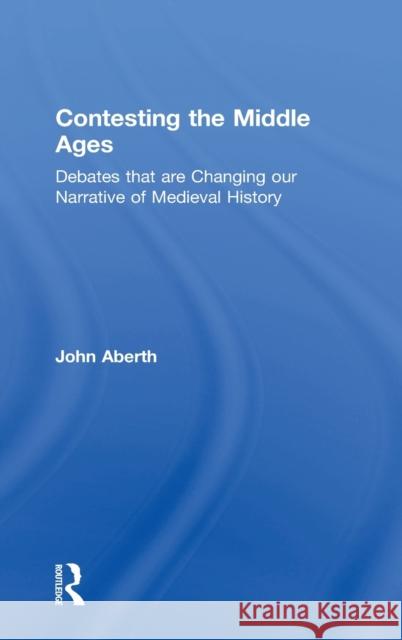 Contesting the Middle Ages: Debates That Are Changing Our Narrative of Medieval History John Aberth 9780415729291