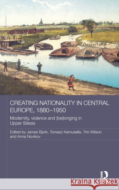 Creating Nationality in Central Europe, 1880-1950: Modernity, Violence and (Be) Longing in Upper Silesia Tomasz Kamusella James Bjork Timothy Wilson 9780415835961