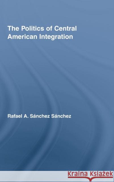 The Politics of Central American Integration Rafael A. Sánchez Sánchez   9780415996150 Taylor & Francis