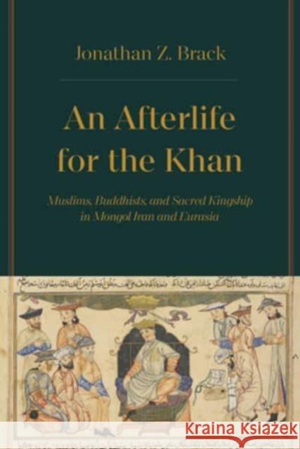 An Afterlife for the Khan: Muslims, Buddhists, and Sacred Kingship in Mongol Iran and Eurasia Dr. Jonathan Z. Brack 9780520392908