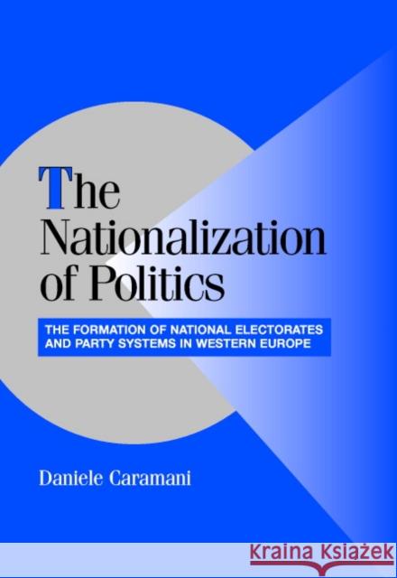 The Nationalization of Politics: The Formation of National Electorates and Party Systems in Western Europe Caramani, Daniele 9780521827997