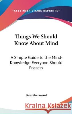 Things We Should Know About Mind: A Simple Guide to the Mind-Knowledge Everyone Should Possess Sherwood, Roy 9780548003817