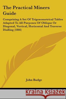The Practical Miners Guide: Comprising A Set Of Trigonometrical Tables Adapted To All Purposes Of Oblique Or Diagonal, Vertical, Horizontal And Tr Budge, John 9780548669396 