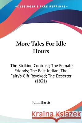 More Tales For Idle Hours: The Striking Contrast; The Female Friends; The East Indian; The Fairy's Gift Revoked; The Deserter (1831) John Harris 9780548674703