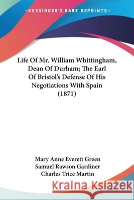 Life Of Mr. William Whittingham, Dean Of Durham; The Earl Of Bristol's Defense Of His Negotiations With Spain (1871) Mary Anne Eve Green 9780548700884