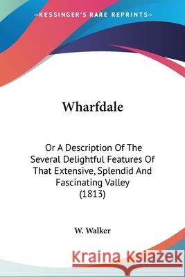 Wharfdale: Or A Description Of The Several Delightful Features Of That Extensive, Splendid And Fascinating Valley (1813) W. Walker 9780548860144 