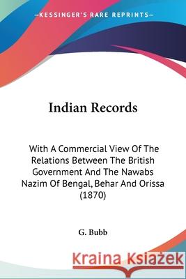 Indian Records: With A Commercial View Of The Relations Between The British Government And The Nawabs Nazim Of Bengal, Behar And Oriss G. Bubb 9780548860342 
