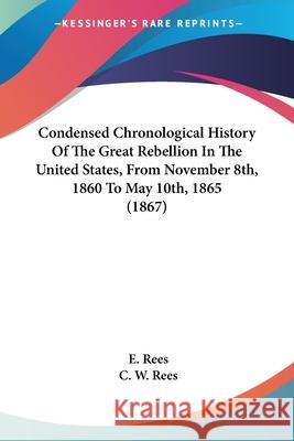 Condensed Chronological History Of The Great Rebellion In The United States, From November 8th, 1860 To May 10th, 1865 (1867) E. Rees 9780548862544