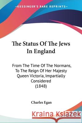 The Status Of The Jews In England: From The Time Of The Normans, To The Reign Of Her Majesty Queen Victoria, Impartially Considered (1848) Charles Egan 9780548870051 
