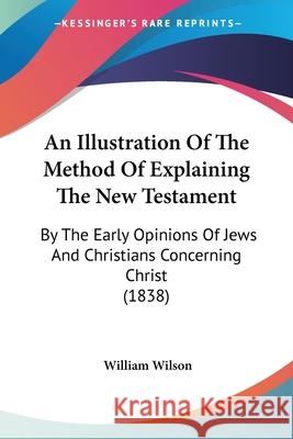 An Illustration Of The Method Of Explaining The New Testament: By The Early Opinions Of Jews And Christians Concerning Christ (1838) William Wilson 9780548871362