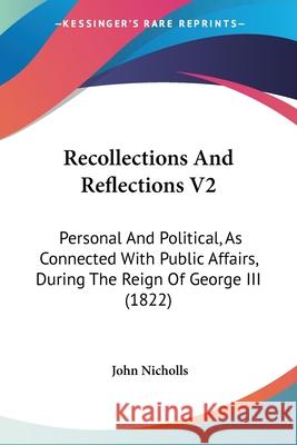 Recollections And Reflections V2: Personal And Political, As Connected With Public Affairs, During The Reign Of George III (1822) John Nicholls 9780548872604