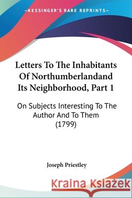 Letters To The Inhabitants Of Northumberlandand Its Neighborhood, Part 1: On Subjects Interesting To The Author And To Them (1799) Joseph Priestley 9780548876121 