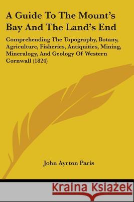 A Guide To The Mount's Bay And The Land's End: Comprehending The Topography, Botany, Agriculture, Fisheries, Antiquities, Mining, Mineralogy, And Geol John Ayrton Paris 9780548881279 