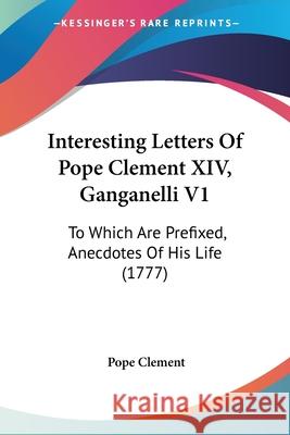 Interesting Letters Of Pope Clement XIV, Ganganelli V1: To Which Are Prefixed, Anecdotes Of His Life (1777) Pope Clement 9780548889589