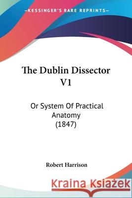 The Dublin Dissector V1: Or System Of Practical Anatomy (1847) Robert Harrison 9780548890530