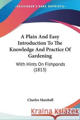 A Plain And Easy Introduction To The Knowledge And Practice Of Gardening: With Hints On Fishponds (1813) Charles Marshall 9780548901717