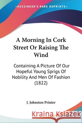 A Morning In Cork Street Or Raising The Wind: Containing A Picture Of Our Hopeful Young Sprigs Of Nobility And Men Of Fashion (1822) J. Johnston Printer 9780548906385 