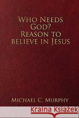 Who Needs God? Reason to believe in Jesus Michael C Murphy 9780557604678