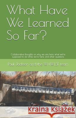 What Have We Learned So Far?: Collaborative thoughts on why we are here, what we're supposed to do while we're here, and other questions The Whwlsf Team                          Paul D. Jackson 9780578421544 978-0-578-42154-4