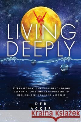 Living Deeply: A Transformational Journey Through Deep Pain, Loss and Abandonment to Healing, Self-Love and Miracles Deb Acker 9780578475905