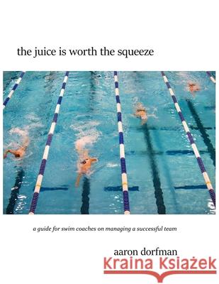 The juice is worth the squeeze: a guide for swim coaches on managing a successful team Aaron Dorfman 9780578668642