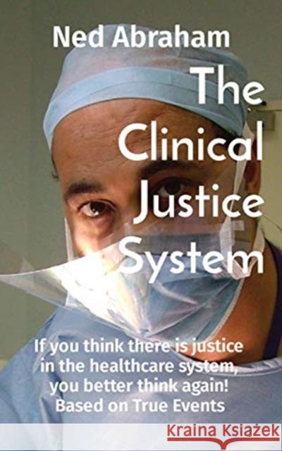 The Clinical Justice System: If you think there is justice in the healthcare system, you better think again! Based on True Events Ned Abraham 9780578854007