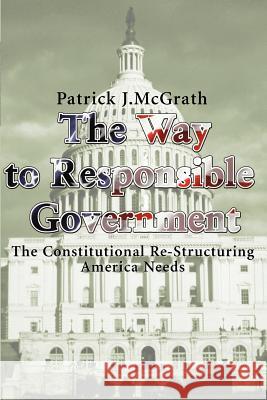 The Way to Responsible Government: The Constitutional Re-Structuring America Needs McGrath, Patrick J. 9780595125081 Writers Club Press