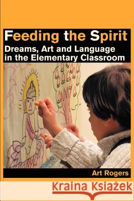 Feeding the Spirit: Dreams, Art and Language in the Elementary Classroom Rogers, Art 9780595210619 Writers Club Press