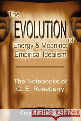 The Evolution of Energy and Meaning: Empirical Idealism: The Notebooks of G. E. Roseberry Roseberry, Greg 9780595221691 Writers Club Press