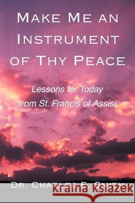 Make Me an Instrument of Thy Peace: Lessons for Today from St. Francis of Assisi Smith, Charles E. 9780595279395