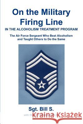 On the Military Firing Line in the Alcoholism Treatment Program: The Air Force Sergeant Who Beat Alcoholism and Taught Others to Do the Same Bill S 9780595283828 iUniverse