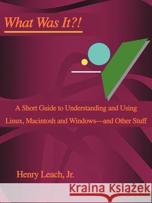 What Was It?!: A Short Guide to Understanding and Using Linux, Macintosh and Windows--and Other Stuff Leach, Henry, Jr. 9780595309153 iUniverse