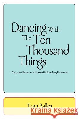 Dancing With The Ten Thousand Things: Ways to Become a Powerful Healing Presence Balles, Tom 9780595311606 iUniverse