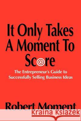 It Only Takes a Moment to Score: The Entrepreneur's Guide to Successfully Selling Business Ideas Moment, Robert 9780595318339 iUniverse