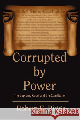 Corrupted by Power: The Supreme Court and the Constitution Riggs, Robert E. 9780595325009 iUniverse