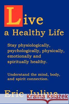 Live a Healthy Life: Stay physiologically, psychologically, physically, emotionally and spiritually healthy. Julius, Eric 9780595331802 iUniverse