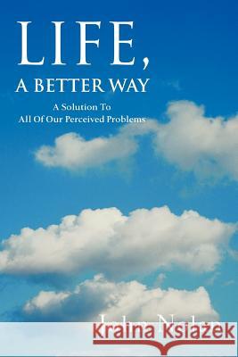 Life, A Better Way: A Solution To All Of Our Perceived Problems Nolan, John 9780595360123 iUniverse