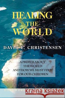 Healing the World: A Primer about the World and How We Must Fix It for Our Children Christensen, David E. 9780595363865