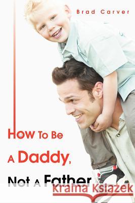 How To Be A Daddy, Not A Father Brad Carver 9780595369294 iUniverse
