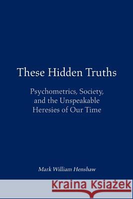 These Hidden Truths: Psychometrics, Society, and the Unspeakable Heresies of Our Time Henshaw, Mark William 9780595375745 iUniverse