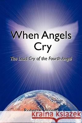 When Angels Cry: The Loud Cry of the Fourth Angel Wright, Robert E. 9780595381456 iUniverse