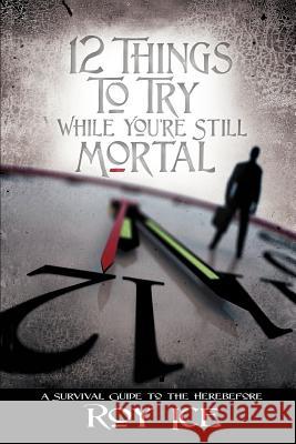 12 Things to Try While You're Still Mortal: A Survival Guide to the Herebefore Ice, Roy 9780595426867 iUniverse