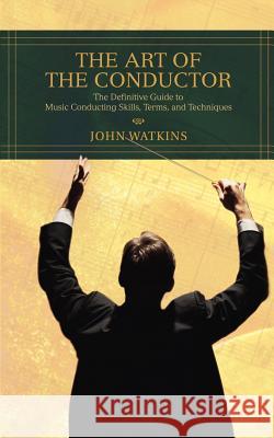 The Art of the Conductor: The Definitive Guide to Music Conducting Skills, Terms, and Techniques John J Watkins 9780595433964 iUniverse
