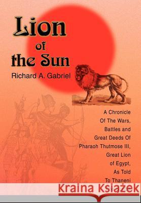 Lion of the Sun: A Chronicle Of The Wars, Battles and Great Deeds Of Pharaoh Thutmose III, Great Lion of Egypt, As Told To Thaneni The Gabriel, Richard A. 9780595660476 iUniverse