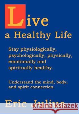 Live a Healthy Life: Stay physiologically, psychologically, physically, emotionally and spiritually healthy. Julius, Eric 9780595667611 iUniverse
