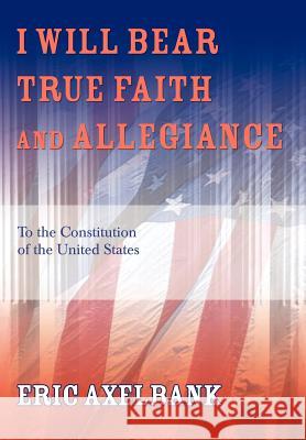 I Will Bear True Faith and Allegiance: To the Constitution of the United States Axelbank, Eric 9780595672301 iUniverse