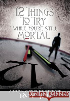 12 Things to Try While You're Still Mortal: A Survival Guide to the Herebefore Ice, Roy 9780595682300 iUniverse