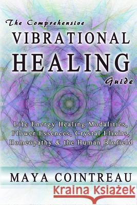 The Comprehensive Vibrational Healing Guide: Life Energy Healing Modalities, Flower Essences, Crystal Elixirs, Homeopathy & the Human Biofield Maya Cointreau 9780615814834 Earth Lodge